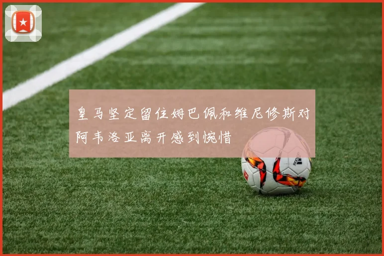 皇马坚定留住姆巴佩和维尼修斯对阿韦洛亚离开感到惋惜