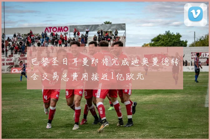 巴黎圣日耳曼即将完成迪奥曼德转会交易总费用接近1亿欧元