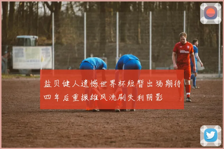 盐贝健人遗憾世界杯短暂出场期待四年后重振雄风洗刷失利阴影