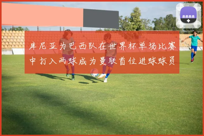 库尼亚为巴西队在世界杯单场比赛中打入两球成为曼联首位进球球员