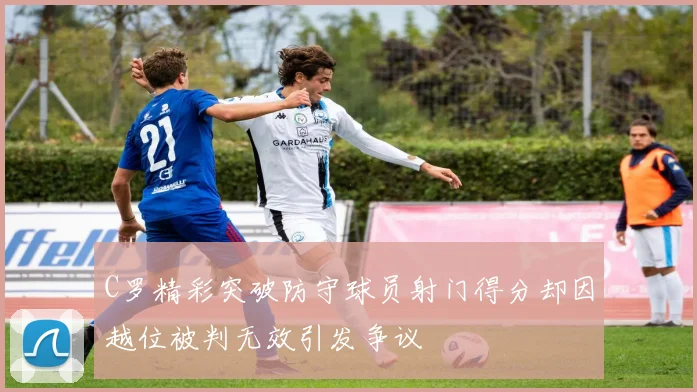 C罗精彩突破防守球员射门得分却因越位被判无效引发争议