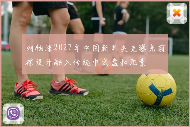 利物浦2027年中国新年夹克曝光前襟设计融入传统中式盘扣元素
