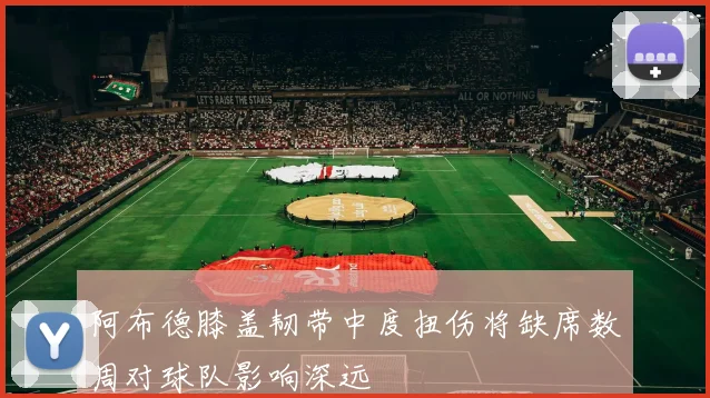 阿布德膝盖韧带中度扭伤将缺席数周对球队影响深远
