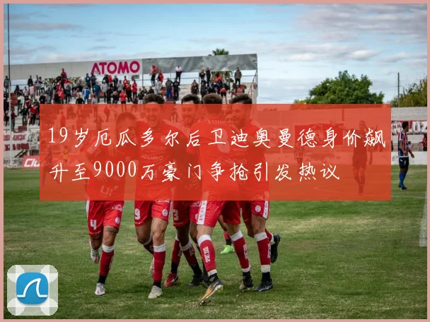 19岁厄瓜多尔后卫迪奥曼德身价飙升至9000万豪门争抢引发热议