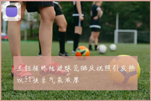 王钰栋终结进球荒晒庆祝照引发热议51快乐气氛浓厚
