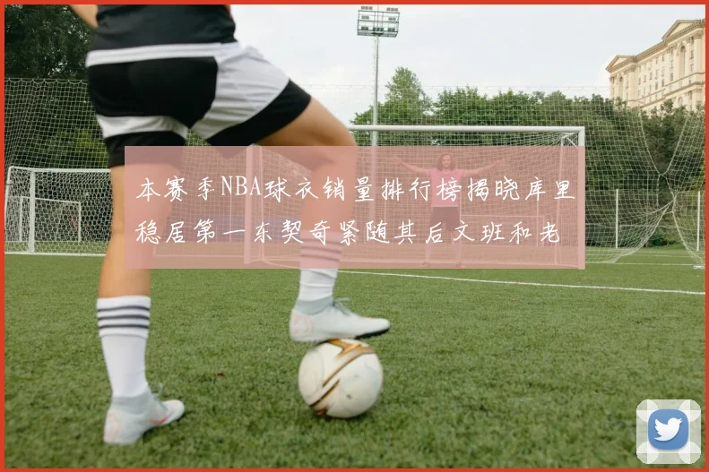 本赛季NBA球衣销量排行榜揭晓库里稳居第一东契奇紧随其后文班和老詹表现不俗