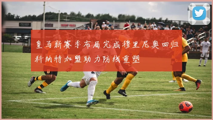 皇马新赛季布局完成穆里尼奥回归科纳特加盟助力防线重塑