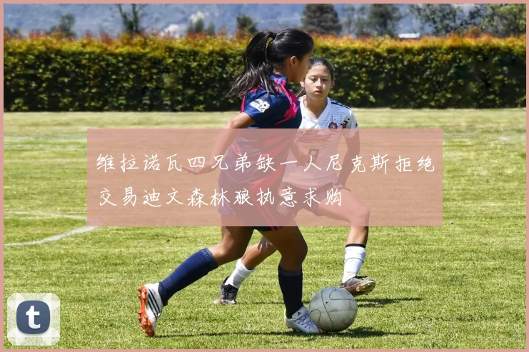维拉诺瓦四兄弟缺一人尼克斯拒绝交易迪文森林狼执意求购