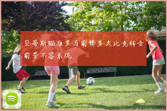 贝蒂斯瞄准罗马前锋多夫比克转会前景不容乐观