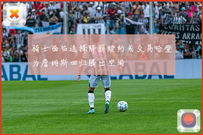 骑士面临选择降薪续约或交易哈登为詹姆斯回归腾出空间