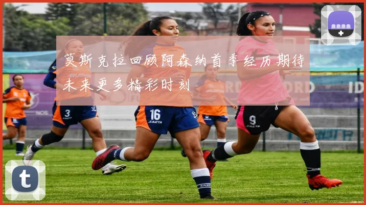 莫斯克拉回顾阿森纳首季经历期待未来更多精彩时刻