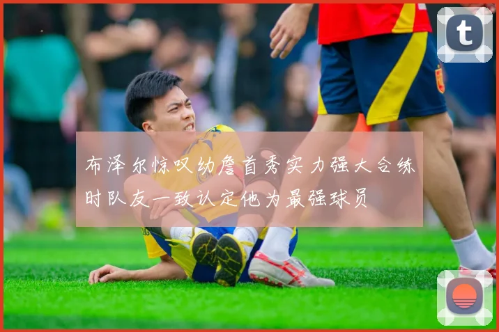 布泽尔惊叹幼詹首秀实力强大合练时队友一致认定他为最强球员