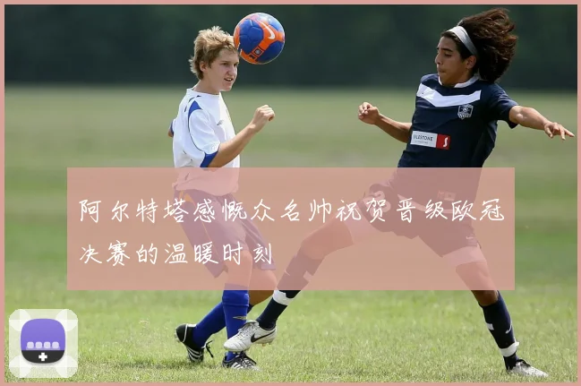 阿尔特塔感慨众名帅祝贺晋级欧冠决赛的温暖时刻