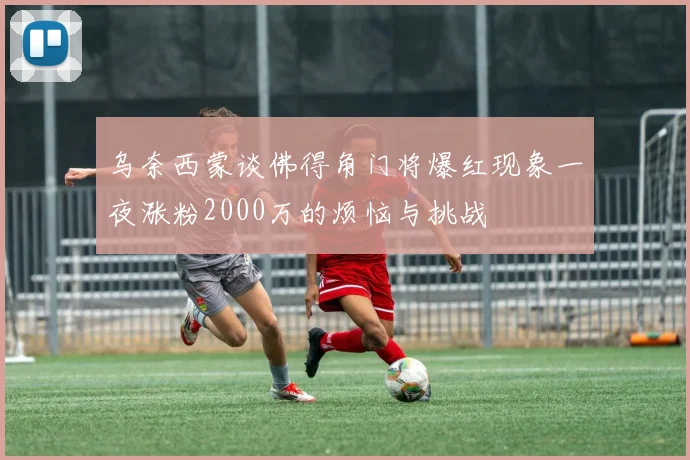 乌奈西蒙谈佛得角门将爆红现象一夜涨粉2000万的烦恼与挑战