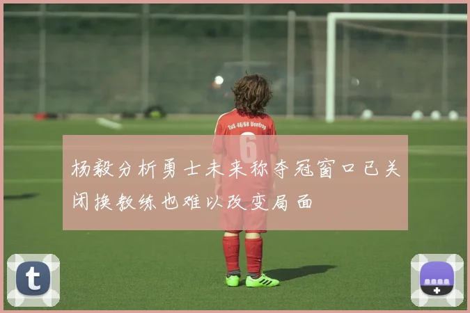 杨毅分析勇士未来称夺冠窗口已关闭换教练也难以改变局面