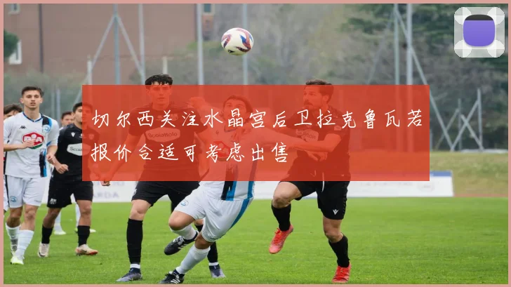 切尔西关注水晶宫后卫拉克鲁瓦若报价合适可考虑出售