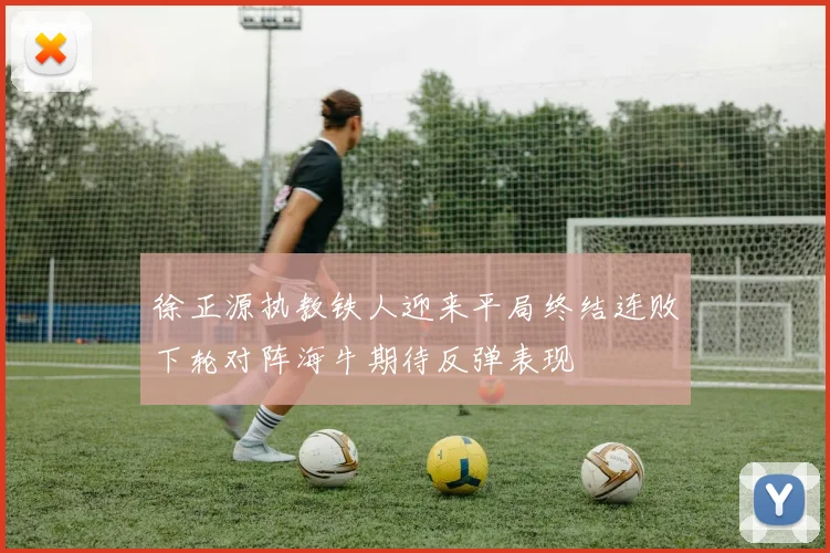 徐正源执教铁人迎来平局终结连败下轮对阵海牛期待反弹表现