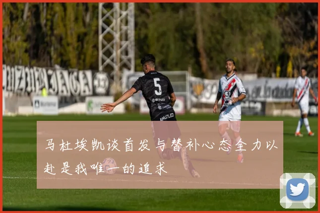 马杜埃凯谈首发与替补心态全力以赴是我唯一的追求